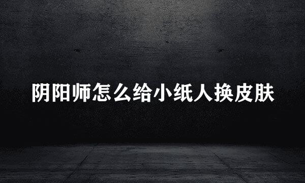阴阳师怎么给小纸人换皮肤
