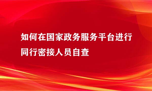 如何在国家政务服务平台进行同行密接人员自查