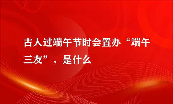 古人过端午节时会置办“端午三友”，是什么