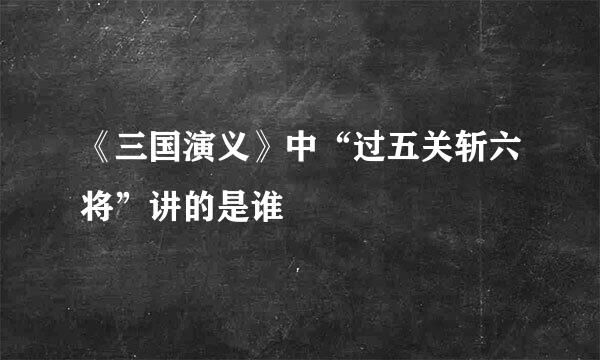 《三国演义》中“过五关斩六将”讲的是谁