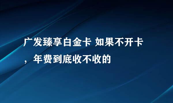 广发臻享白金卡 如果不开卡，年费到底收不收的