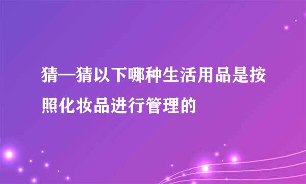 猜—猜以下哪种生活用品是按照化妆品进行管理的