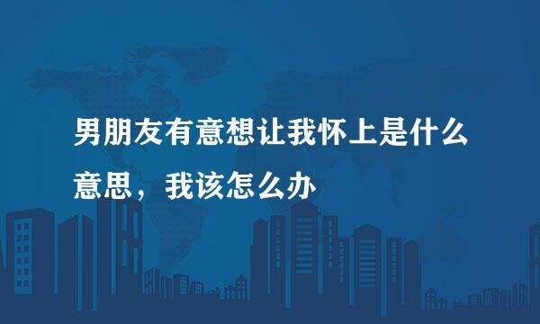 男朋友有意想让我怀上是什么意思，我该怎么办