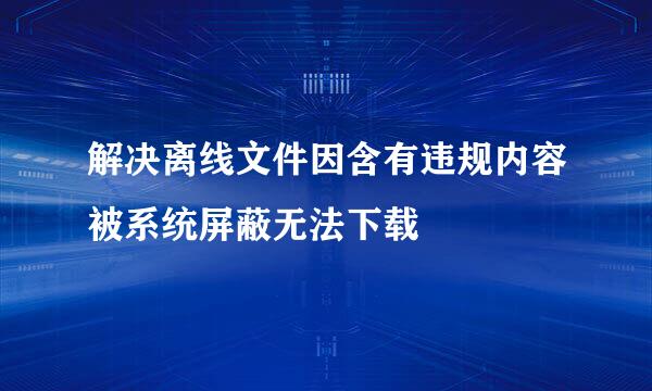 解决离线文件因含有违规内容被系统屏蔽无法下载