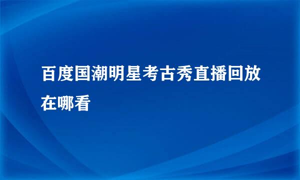 百度国潮明星考古秀直播回放在哪看