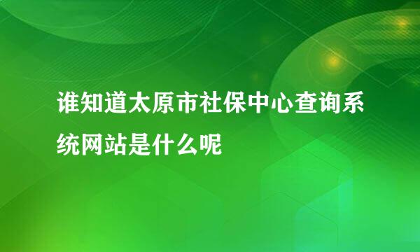 谁知道太原市社保中心查询系统网站是什么呢