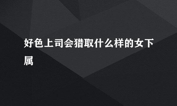 好色上司会猎取什么样的女下属