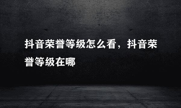 抖音荣誉等级怎么看，抖音荣誉等级在哪
