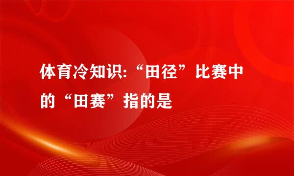 体育冷知识:“田径”比赛中的“田赛”指的是