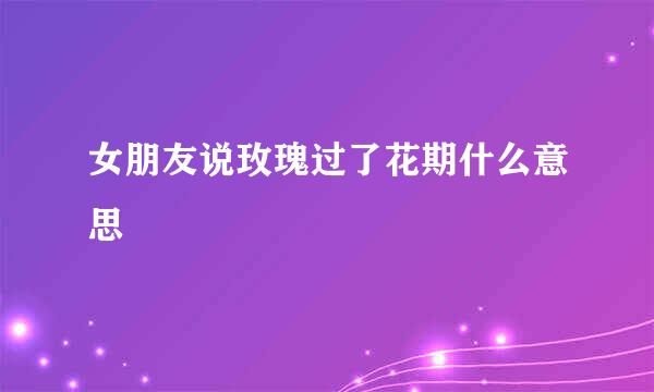女朋友说玫瑰过了花期什么意思