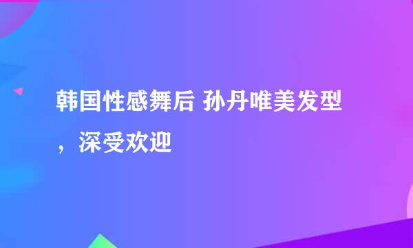 韩国性感舞后 孙丹唯美发型，深受欢迎