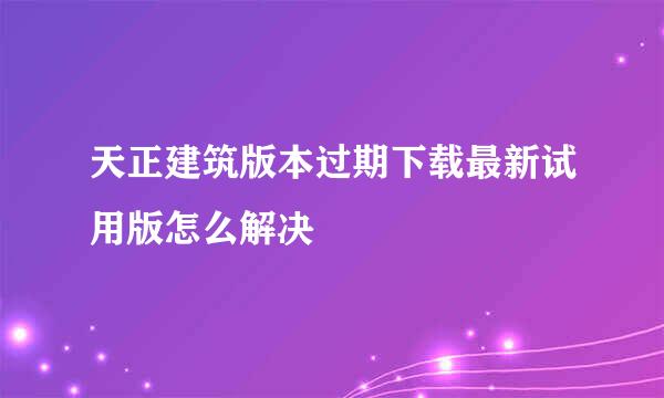 天正建筑版本过期下载最新试用版怎么解决