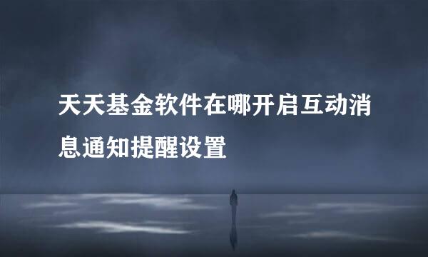 天天基金软件在哪开启互动消息通知提醒设置