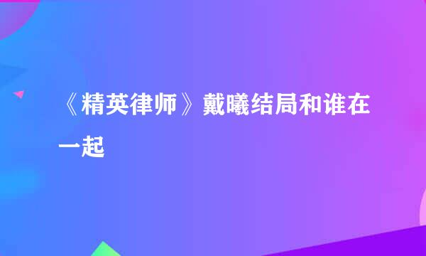 《精英律师》戴曦结局和谁在一起