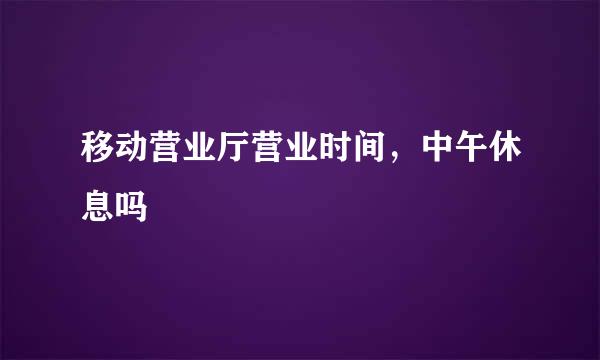 移动营业厅营业时间，中午休息吗