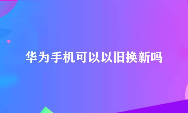 华为手机可以以旧换新吗