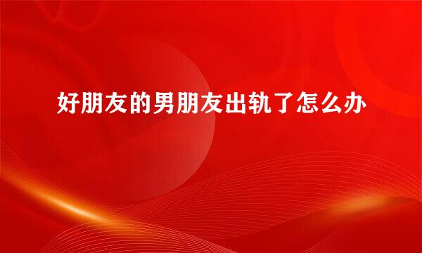 好朋友的男朋友出轨了怎么办