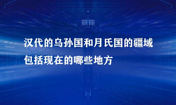 汉代的乌孙国和月氏国的疆域包括现在的哪些地方