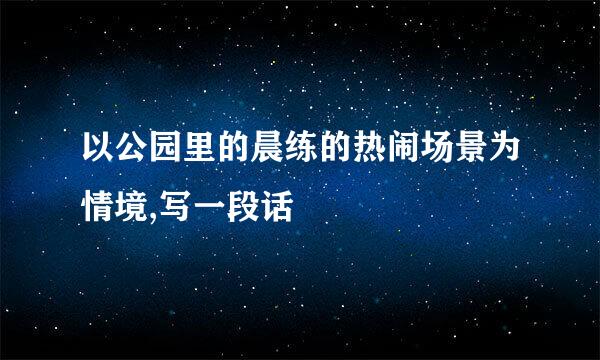 以公园里的晨练的热闹场景为情境,写一段话