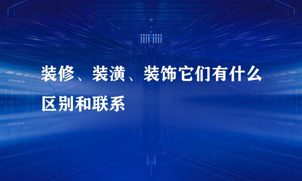 装修、装潢、装饰它们有什么区别和联系