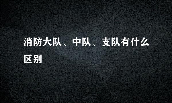 消防大队、中队、支队有什么区别