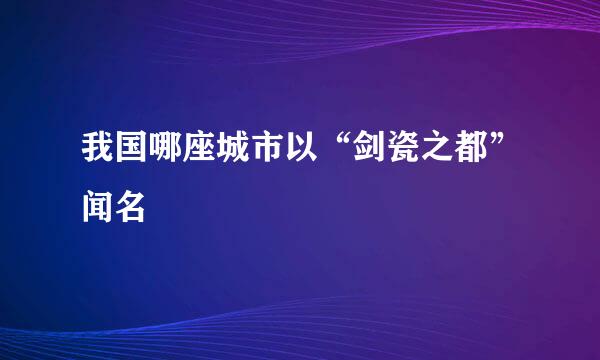 我国哪座城市以“剑瓷之都”闻名