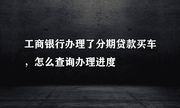 工商银行办理了分期贷款买车，怎么查询办理进度