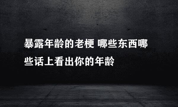 暴露年龄的老梗 哪些东西哪些话上看出你的年龄