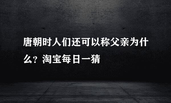 唐朝时人们还可以称父亲为什么？淘宝每日一猜