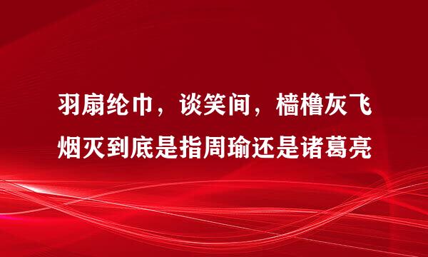 羽扇纶巾，谈笑间，樯橹灰飞烟灭到底是指周瑜还是诸葛亮