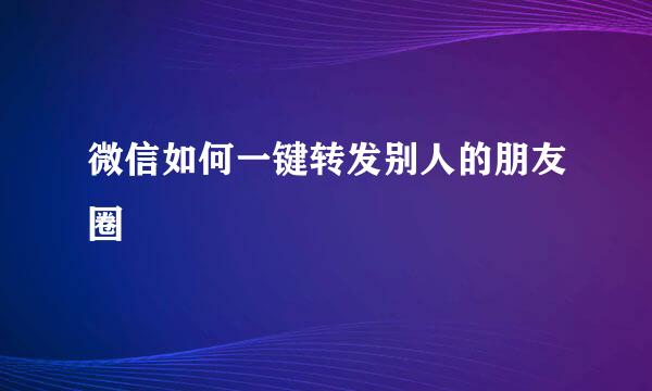 微信如何一键转发别人的朋友圈