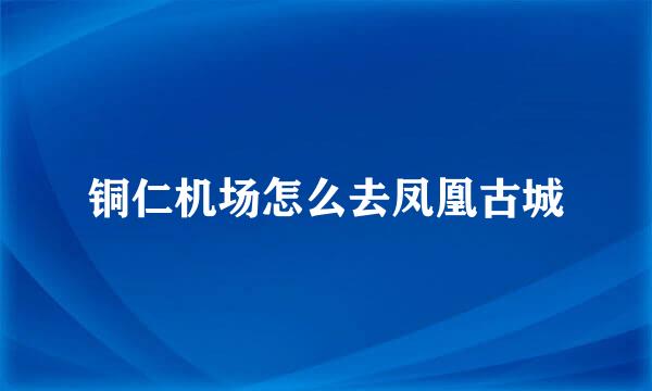 铜仁机场怎么去凤凰古城
