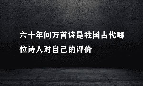 六十年间万首诗是我国古代哪位诗人对自己的评价