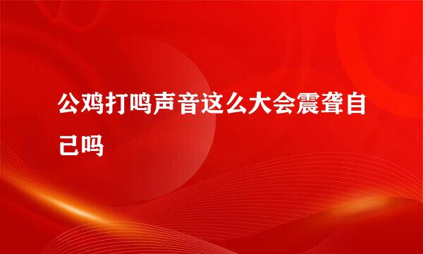 公鸡打鸣声音这么大会震聋自己吗