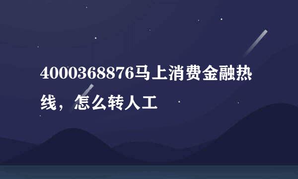 4000368876马上消费金融热线，怎么转人工