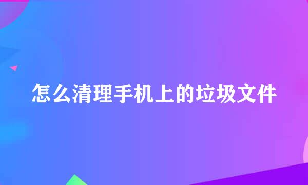怎么清理手机上的垃圾文件