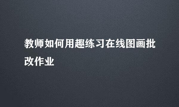 教师如何用趣练习在线图画批改作业
