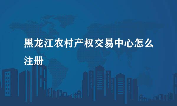 黑龙江农村产权交易中心怎么注册