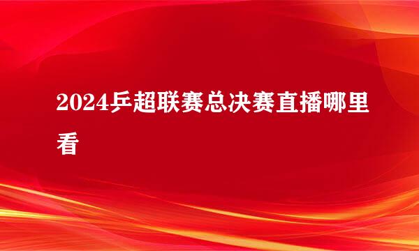 2024乒超联赛总决赛直播哪里看