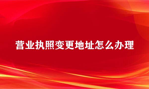 营业执照变更地址怎么办理