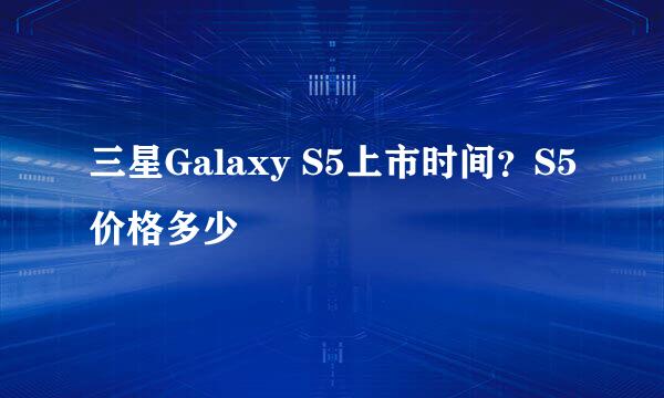 三星Galaxy S5上市时间？S5价格多少