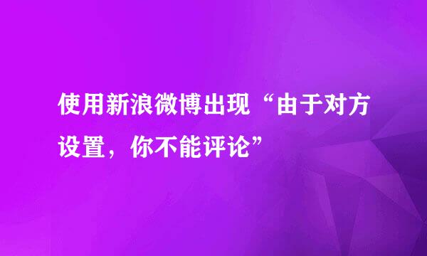 使用新浪微博出现“由于对方设置，你不能评论”