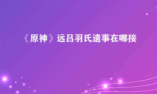 《原神》远吕羽氏遗事在哪接