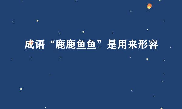成语“鹿鹿鱼鱼”是用来形容