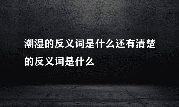潮湿的反义词是什么还有清楚的反义词是什么
