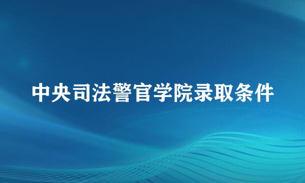 中央司法警官学院录取条件