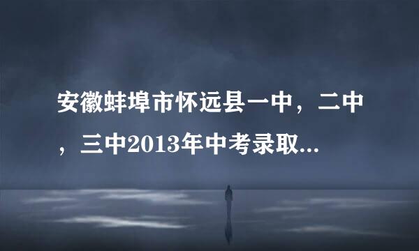 安徽蚌埠市怀远县一中，二中，三中2013年中考录取分数线各是多少