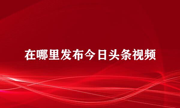 在哪里发布今日头条视频