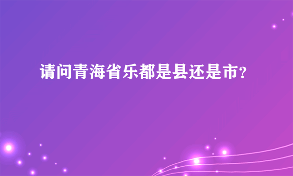 请问青海省乐都是县还是市？