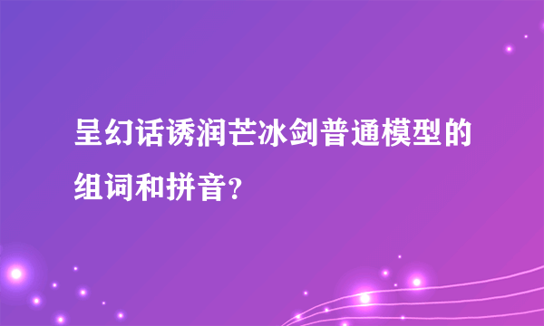 呈幻话诱润芒冰剑普通模型的组词和拼音？